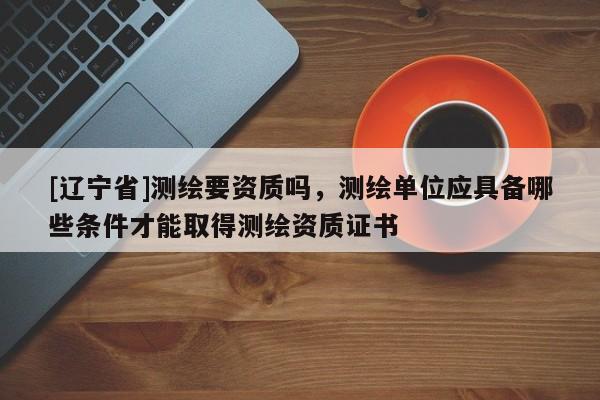 [辽宁省]测绘要资质吗，测绘单位应具备哪些条件才能取得测绘资质证书