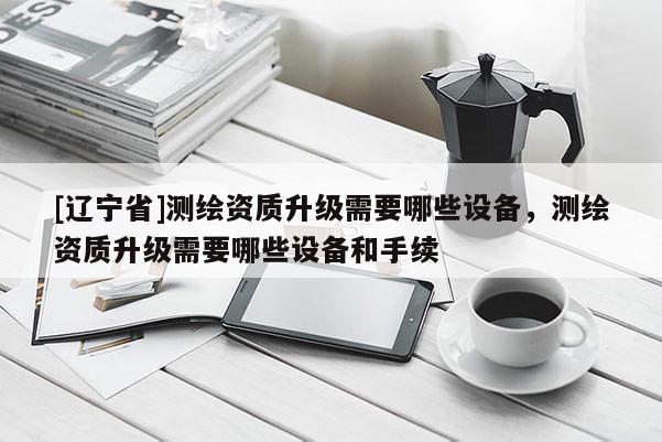 [辽宁省]测绘资质升级需要哪些设备，测绘资质升级需要哪些设备和手续