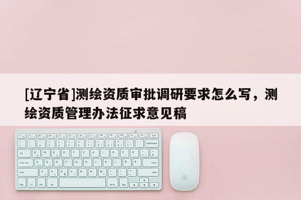 [辽宁省]测绘资质审批调研要求怎么写，测绘资质管理办法征求意见稿