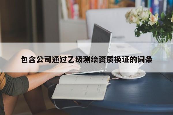 包含公司通过乙级测绘资质换证的词条