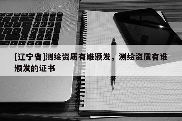 [辽宁省]测绘资质有谁颁发，测绘资质有谁颁发的证书