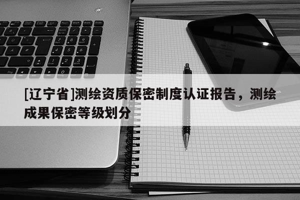 [辽宁省]测绘资质保密制度认证报告，测绘成果保密等级划分