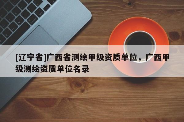 [辽宁省]广西省测绘甲级资质单位，广西甲级测绘资质单位名录