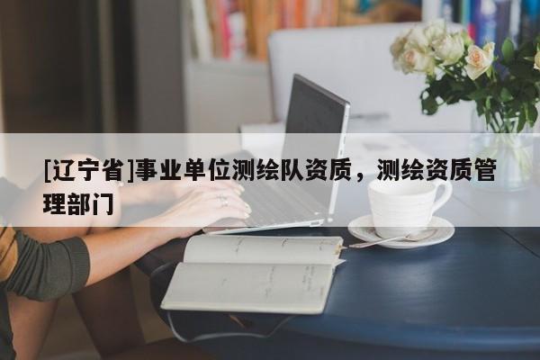 [辽宁省]事业单位测绘队资质，测绘资质管理部门