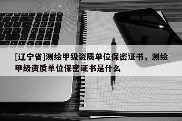 [辽宁省]测绘甲级资质单位保密证书，测绘甲级资质单位保密证书是什么