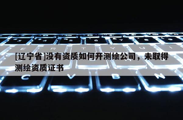 [辽宁省]没有资质如何开测绘公司，未取得测绘资质证书