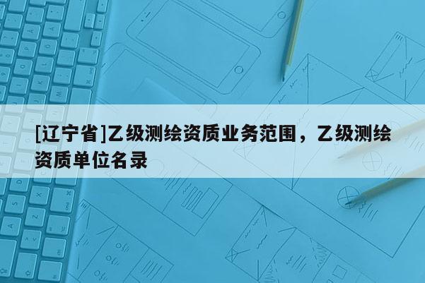 [辽宁省]乙级测绘资质业务范围，乙级测绘资质单位名录
