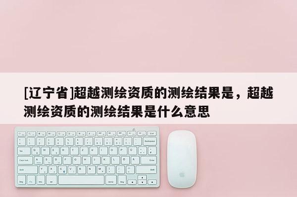 [辽宁省]超越测绘资质的测绘结果是，超越测绘资质的测绘结果是什么意思