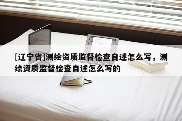 [辽宁省]测绘资质监督检查自述怎么写，测绘资质监督检查自述怎么写的