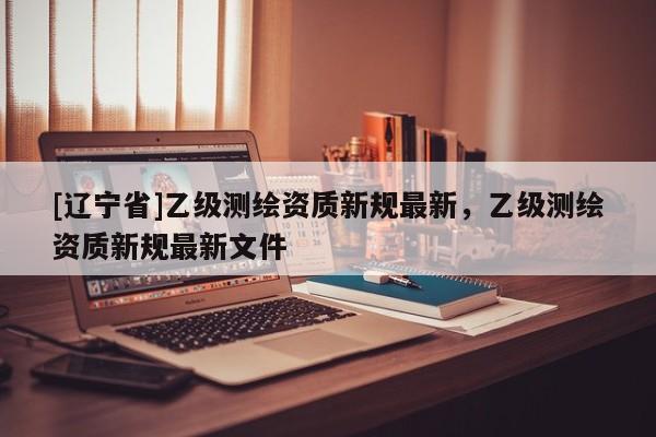 [辽宁省]乙级测绘资质新规最新，乙级测绘资质新规最新文件