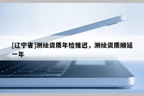 [辽宁省]测绘资质年检推迟，测绘资质顺延一年