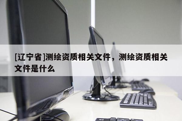 [辽宁省]测绘资质相关文件，测绘资质相关文件是什么