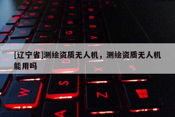 [辽宁省]测绘资质无人机，测绘资质无人机能用吗