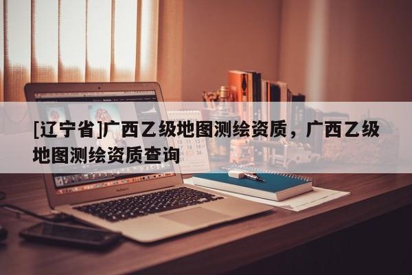 [辽宁省]广西乙级地图测绘资质，广西乙级地图测绘资质查询
