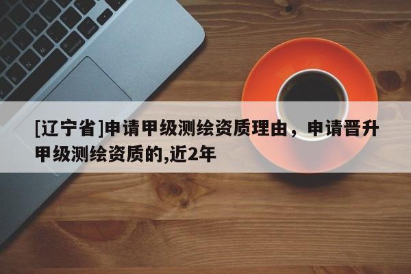 [辽宁省]申请甲级测绘资质理由，申请晋升甲级测绘资质的,近2年