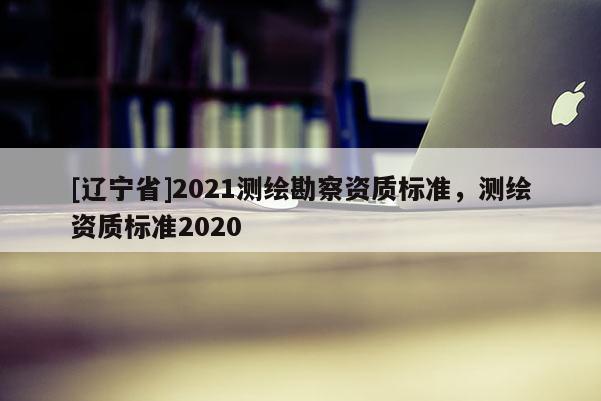 [辽宁省]2021测绘勘察资质标准，测绘资质标准2020