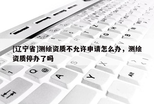 [辽宁省]测绘资质不允许申请怎么办，测绘资质停办了吗