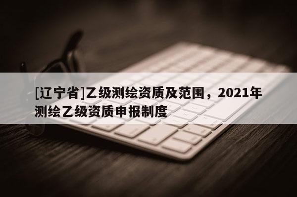[辽宁省]乙级测绘资质及范围，2021年测绘乙级资质申报制度