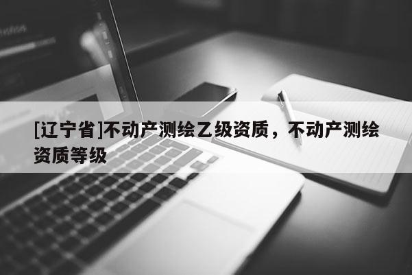 [辽宁省]不动产测绘乙级资质，不动产测绘资质等级