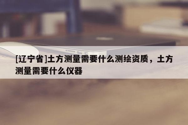 [辽宁省]土方测量需要什么测绘资质，土方测量需要什么仪器