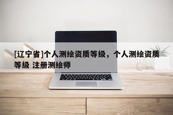 [辽宁省]个人测绘资质等级，个人测绘资质等级 注册测绘师