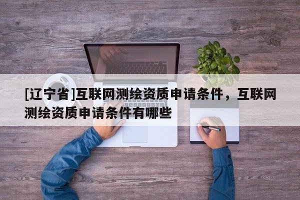 [辽宁省]互联网测绘资质申请条件，互联网测绘资质申请条件有哪些