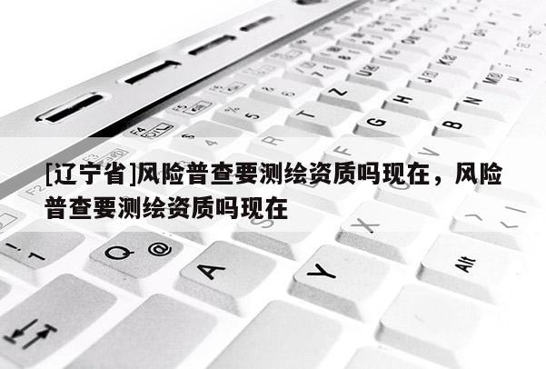 [辽宁省]风险普查要测绘资质吗现在，风险普查要测绘资质吗现在