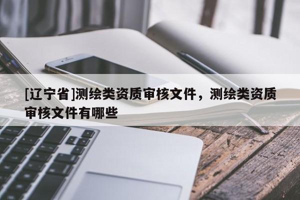 [辽宁省]测绘类资质审核文件，测绘类资质审核文件有哪些