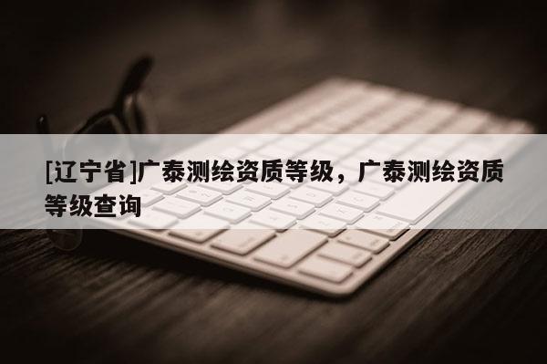 [辽宁省]广泰测绘资质等级，广泰测绘资质等级查询