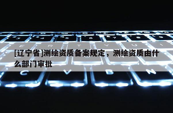 [辽宁省]测绘资质备案规定，测绘资质由什么部门审批