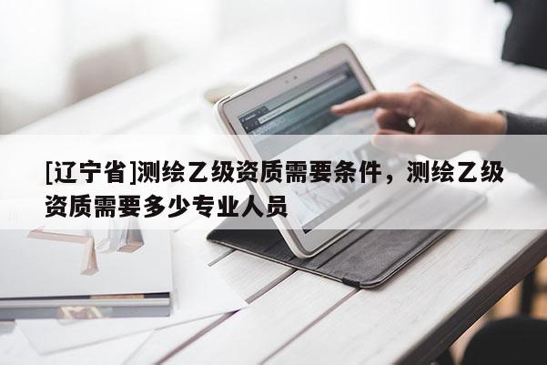 [辽宁省]测绘乙级资质需要条件，测绘乙级资质需要多少专业人员