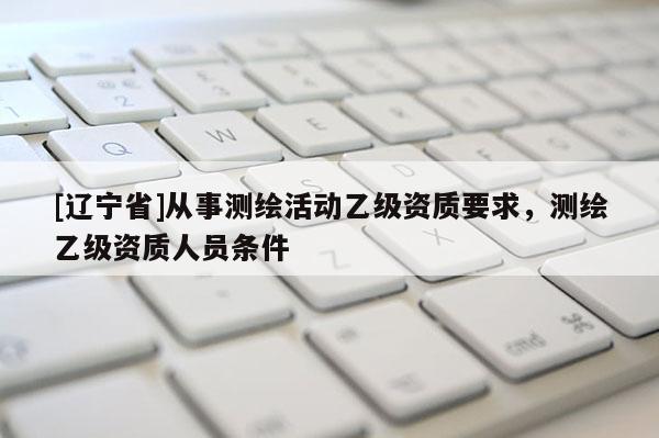 [辽宁省]从事测绘活动乙级资质要求，测绘乙级资质人员条件