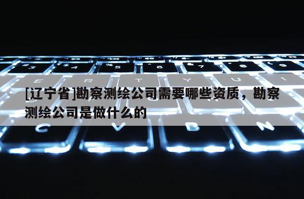 [辽宁省]勘察测绘公司需要哪些资质，勘察测绘公司是做什么的