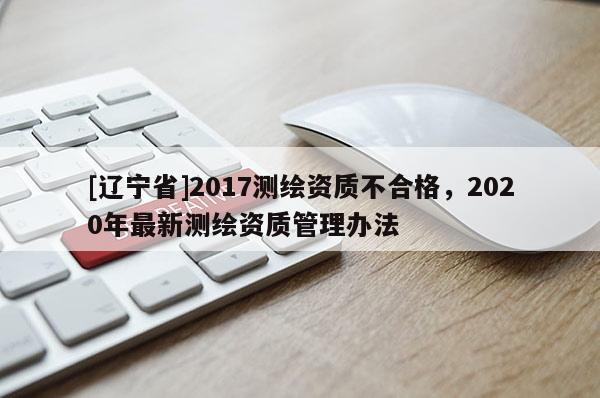 [辽宁省]2017测绘资质不合格，2020年最新测绘资质管理办法