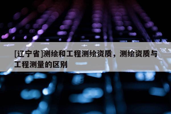 [辽宁省]测绘和工程测绘资质，测绘资质与工程测量的区别