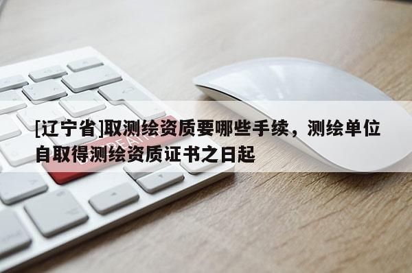 [辽宁省]取测绘资质要哪些手续，测绘单位自取得测绘资质证书之日起