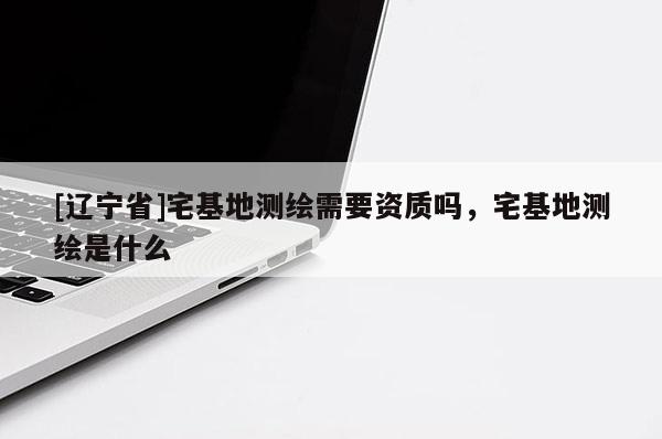 [辽宁省]宅基地测绘需要资质吗，宅基地测绘是什么
