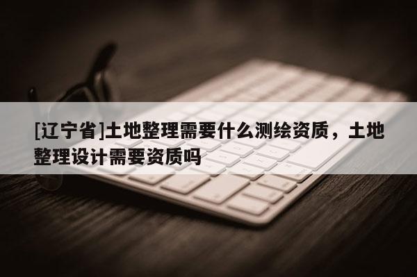 [辽宁省]土地整理需要什么测绘资质，土地整理设计需要资质吗
