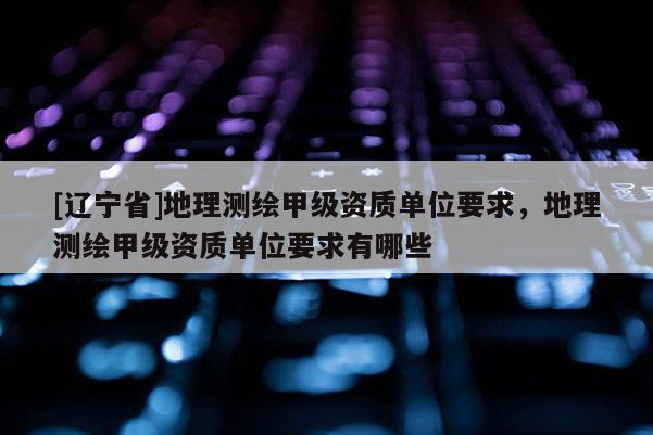 [辽宁省]地理测绘甲级资质单位要求，地理测绘甲级资质单位要求有哪些