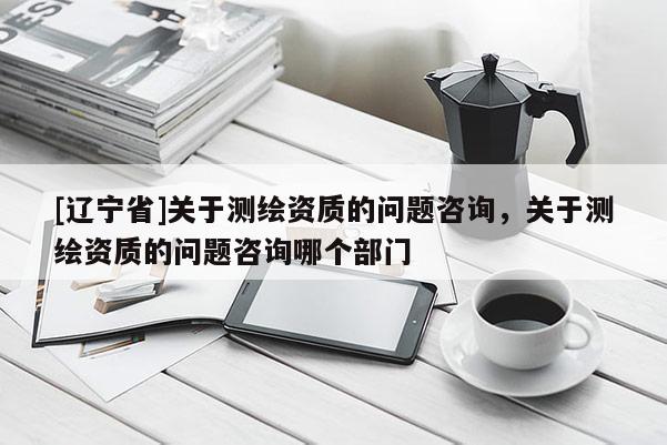 [辽宁省]关于测绘资质的问题咨询，关于测绘资质的问题咨询哪个部门