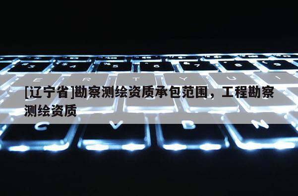 [辽宁省]勘察测绘资质承包范围，工程勘察测绘资质