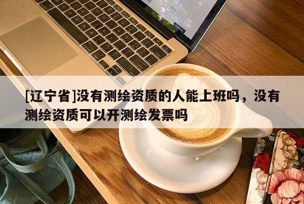 [辽宁省]没有测绘资质的人能上班吗，没有测绘资质可以开测绘发票吗
