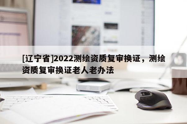 [辽宁省]2022测绘资质复审换证，测绘资质复审换证老人老办法