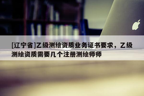 [辽宁省]乙级测绘资质业务证书要求，乙级测绘资质需要几个注册测绘师师