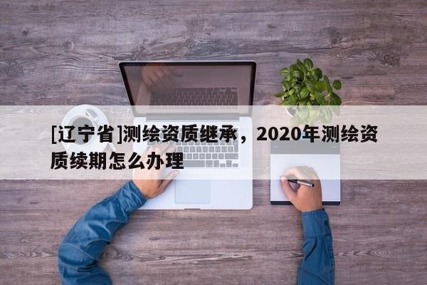 [辽宁省]测绘资质继承，2020年测绘资质续期怎么办理