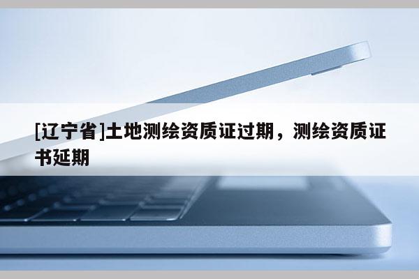 [辽宁省]土地测绘资质证过期，测绘资质证书延期