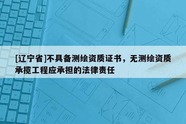 [辽宁省]不具备测绘资质证书，无测绘资质承揽工程应承担的法律责任