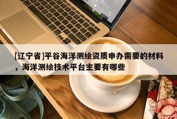 [辽宁省]平谷海洋测绘资质申办需要的材料，海洋测绘技术平台主要有哪些