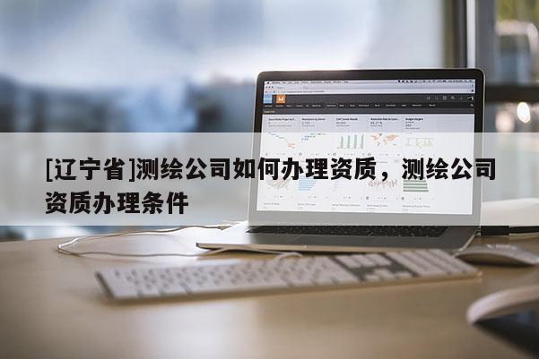 [辽宁省]测绘公司如何办理资质，测绘公司资质办理条件