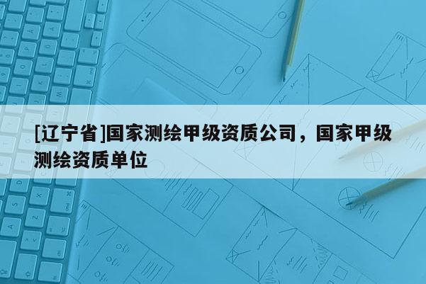 [辽宁省]国家测绘甲级资质公司，国家甲级测绘资质单位